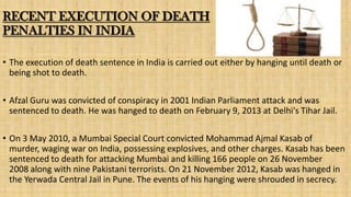 RECENT EXECUTION OF DEATH
PENALTIES IN INDIA
• The execution of death sentence in India is carried out either by hanging until death or
being shot to death.

• Afzal Guru was convicted of conspiracy in 2001 Indian Parliament attack and was
sentenced to death. He was hanged to death on February 9, 2013 at Delhi's Tihar Jail.
• On 3 May 2010, a Mumbai Special Court convicted Mohammad Ajmal Kasab of
murder, waging war on India, possessing explosives, and other charges. Kasab has been
sentenced to death for attacking Mumbai and killing 166 people on 26 November
2008 along with nine Pakistani terrorists. On 21 November 2012, Kasab was hanged in
the Yerwada Central Jail in Pune. The events of his hanging were shrouded in secrecy.

 
