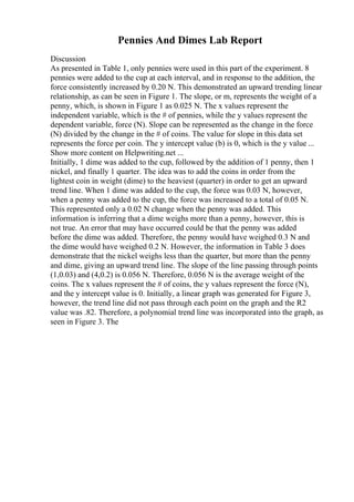 Pennies And Dimes Lab Report
Discussion
As presented in Table 1, only pennies were used in this part of the experiment. 8
pennies were added to the cup at each interval, and in response to the addition, the
force consistently increased by 0.20 N. This demonstrated an upward trending linear
relationship, as can be seen in Figure 1. The slope, or m, represents the weight of a
penny, which, is shown in Figure 1 as 0.025 N. The x values represent the
independent variable, which is the # of pennies, while the y values represent the
dependent variable, force (N). Slope can be represented as the change in the force
(N) divided by the change in the # of coins. The value for slope in this data set
represents the force per coin. The y intercept value (b) is 0, which is the y value ...
Show more content on Helpwriting.net ...
Initially, 1 dime was added to the cup, followed by the addition of 1 penny, then 1
nickel, and finally 1 quarter. The idea was to add the coins in order from the
lightest coin in weight (dime) to the heaviest (quarter) in order to get an upward
trend line. When 1 dime was added to the cup, the force was 0.03 N, however,
when a penny was added to the cup, the force was increased to a total of 0.05 N.
This represented only a 0.02 N change when the penny was added. This
information is inferring that a dime weighs more than a penny, however, this is
not true. An error that may have occurred could be that the penny was added
before the dime was added. Therefore, the penny would have weighed 0.3 N and
the dime would have weighed 0.2 N. However, the information in Table 3 does
demonstrate that the nickel weighs less than the quarter, but more than the penny
and dime, giving an upward trend line. The slope of the line passing through points
(1,0.03) and (4,0.2) is 0.056 N. Therefore, 0.056 N is the average weight of the
coins. The x values represent the # of coins, the y values represent the force (N),
and the y intercept value is 0. Initially, a linear graph was generated for Figure 3,
however, the trend line did not pass through each point on the graph and the R2
value was .82. Therefore, a polynomial trend line was incorporated into the graph, as
seen in Figure 3. The
 