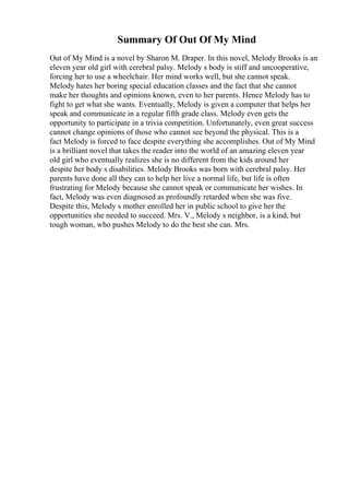 Summary Of Out Of My Mind
Out of My Mind is a novel by Sharon M. Draper. In this novel, Melody Brooks is an
eleven year old girl with cerebral palsy. Melody s body is stiff and uncooperative,
forcing her to use a wheelchair. Her mind works well, but she cannot speak.
Melody hates her boring special education classes and the fact that she cannot
make her thoughts and opinions known, even to her parents. Hence Melody has to
fight to get what she wants. Eventually, Melody is given a computer that helps her
speak and communicate in a regular fifth grade class. Melody even gets the
opportunity to participate in a trivia competition. Unfortunately, even great success
cannot change opinions of those who cannot see beyond the physical. This is a
fact Melody is forced to face despite everything she accomplishes. Out of My Mind
is a brilliant novel that takes the reader into the world of an amazing eleven year
old girl who eventually realizes she is no different from the kids around her
despite her body s disabilities. Melody Brooks was born with cerebral palsy. Her
parents have done all they can to help her live a normal life, but life is often
frustrating for Melody because she cannot speak or communicate her wishes. In
fact, Melody was even diagnosed as profoundly retarded when she was five.
Despite this, Melody s mother enrolled her in public school to give her the
opportunities she needed to succeed. Mrs. V., Melody s neighbor, is a kind, but
tough woman, who pushes Melody to do the best she can. Mrs.
 
