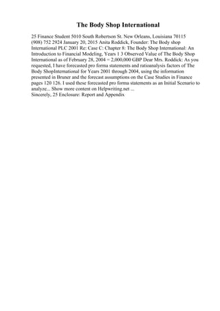The Body Shop International
25 Finance Student 5010 South Robertson St. New Orleans, Louisiana 70115
(908) 752 2924 January 20, 2015 Anita Roddick, Founder: The Body shop
International PLC 2001 Re: Case C: Chapter 8: The Body Shop International: An
Introduction to Financial Modeling, Years 1 3 Observed Value of The Body Shop
International as of February 28, 2004 = 2,000,000 GBP Dear Mrs. Roddick: As you
requested, I have forecasted pro forma statements and ratioanalysis factors of The
Body ShopInternational for Years 2001 through 2004, using the information
presented in Bruner and the forecast assumptions on the Case Studies in Finance
pages 120 126. I used these forecasted pro forma statements as an Initial Scenario to
analyze... Show more content on Helpwriting.net ...
Sincerely, 25 Enclosure: Report and Appendix
 