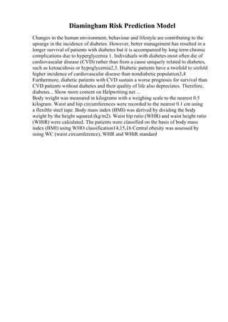 Diamingham Risk Prediction Model
Changes in the human environment, behaviour and lifestyle are contributing to the
upsurge in the incidence of diabetes. However, better management has resulted in a
longer survival of patients with diabetes but it is accompanied by long term chronic
complications due to hyperglycemia 1. Individuals with diabetes most often die of
cardiovascular disease (CVD) rather than from a cause uniquely related to diabetes,
such as ketoacidosis or hypoglycemia2,3. Diabetic patients have a twofold to sixfold
higher incidence of cardiovascular disease than nondiabetic population3,4
Furthermore, diabetic patients with CVD sustain a worse prognosis for survival than
CVD patients without diabetes and their quality of life also depreciates. Therefore,
diabetes... Show more content on Helpwriting.net ...
Body weight was measured in kilograms with a weighing scale to the nearest 0.5
kilogram. Waist and hip circumferences were recorded to the nearest 0.1 cm using
a flexible steel tape. Body mass index (BMI) was derived by dividing the body
weight by the height squared (kg/m2). Waist hip ratio (WHR) and waist height ratio
(WHtR) were calculated. The patients were classified on the basis of body mass
index (BMI) using WHO classification14,15,16 Central obesity was assessed by
using WC (waist circumference), WHR and WHtR standard
 