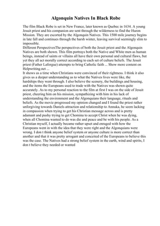 Algonquin Natives In Black Robe
The film Black Robe is set in New France, later known as Quebec in 1634. A young
Jesuit priest and his companion are sent through the wilderness to find the Huron
Mission. They are escorted by the Algonquin Natives. This 1500 mile journey begins
in late fall and continues through the harsh winter, leaving survival seemingly slim to
impossible.
Different PerspectivesThe perspectives of both the Jesuit priest and the Algonquin
Natives are both shown. This film portrays both the Native and White men as human
beings, instead of saints or villains all have their own personal and cultural flaws, but
yet they all act morally correct according to each set of culture beliefs. The Jesuit
priest (Father Laforgue) attempts to bring Catholic faith ... Show more content on
Helpwriting.net ...
It shows us a time when Christians were convinced of their rightness. I think it also
gives us a deeper understanding as to what the Natives lives were like, the
hardships they went through. I also believe the scenery, the buildings and housing,
and the items the Europeans used to trade with the Natives was shown quite
accurately. As to my personal reaction to the film at first I was on the side of Jesuit
priest, cheering him on his mission, sympathizing with him in his lack of
understanding the environment and the Algonquians their language, rituals and
beliefs. As the movie progressed my opinion changed and I found the priest rather
unforgiving towards Daniels attraction and relationship to Annuka, he seem lacking
in compassion when trying to get his Christian message across and is pretty
adamant and pushy trying to get Chomina to accept Christ when he was dying,
when all Chomina wanted to do was die and peace and be with his people. As a
Christian myself, I actually became rather upset and enraged with how the
Europeans went in with the idea that they were right and the Algonquians were
wrong. I don t think anyone belief system or anyone culture is more correct than
another and that it was pretty arrogant and conceited of the Europeans to believe this
was the case. The Natives had a strong belief system in the earth, wind and spirits, I
don t believe they needed or wanted
 