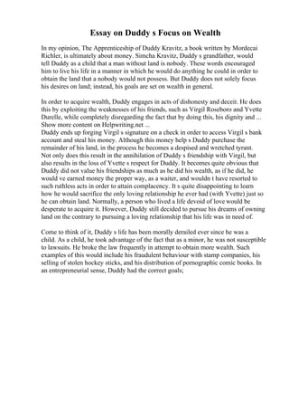 Essay on Duddy s Focus on Wealth
In my opinion, The Apprenticeship of Duddy Kravitz, a book written by Mordecai
Richler, is ultimately about money. Simcha Kravitz, Duddy s grandfather, would
tell Duddy as a child that a man without land is nobody. These words encouraged
him to live his life in a manner in which he would do anything he could in order to
obtain the land that a nobody would not possess. But Duddy does not solely focus
his desires on land; instead, his goals are set on wealth in general.
In order to acquire wealth, Duddy engages in acts of dishonesty and deceit. He does
this by exploiting the weaknesses of his friends, such as Virgil Roseboro and Yvette
Durelle, while completely disregarding the fact that by doing this, his dignity and ...
Show more content on Helpwriting.net ...
Duddy ends up forging Virgil s signature on a check in order to access Virgil s bank
account and steal his money. Although this money help s Duddy purchase the
remainder of his land, in the process he becomes a despised and wretched tyrant.
Not only does this result in the annihilation of Duddy s friendship with Virgil, but
also results in the loss of Yvette s respect for Duddy. It becomes quite obvious that
Duddy did not value his friendships as much as he did his wealth, as if he did, he
would ve earned money the proper way, as a waiter, and wouldn t have resorted to
such ruthless acts in order to attain complacency. It s quite disappointing to learn
how he would sacrifice the only loving relationship he ever had (with Yvette) just so
he can obtain land. Normally, a person who lived a life devoid of love would be
desperate to acquire it. However, Duddy still decided to pursue his dreams of owning
land on the contrary to pursuing a loving relationship that his life was in need of.
Come to think of it, Duddy s life has been morally derailed ever since he was a
child. As a child, he took advantage of the fact that as a minor, he was not susceptible
to lawsuits. He broke the law frequently in attempt to obtain more wealth. Such
examples of this would include his fraudulent behaviour with stamp companies, his
selling of stolen hockey sticks, and his distribution of pornographic comic books. In
an entrepreneurial sense, Duddy had the correct goals;
 