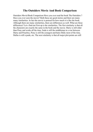 The Outsiders Movie And Book Comparison
Outsiders Movie/Book Comparison Have you ever read the book The Outsiders ?
Have you ever seen the movie? Both these are good stories and there are many
many similarities. In fact the movie is praised for how much it is like the book.
Although there are many similarities, there are differences as well. What are these
differences? Let s find out First up is the similarities. The first similarity is that all
the characters are exactly the same in the book and the movie. Darry is still older
than Pony and works all the time, Soda is still the middleman in a war between
Darry and Ponyboy, Pony is still the youngest and hates Dally most of the time,
Dallas is still a punk, etc. The next similarity is that all major plot points are still
 