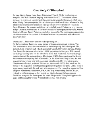 Case Study Of Disneyland
I would like to choose Hong Kong Disneyland (Case 6 20) for conducting an
analysis. The Walt Disney Company was created in 1923. The mission of the
company is to provide superior entertainment experiences for the guests of all ages.
Walt Disney Company opened the two theme parks in United State. Afterwards, they
adopted the international expansion strategy which opened Disney in Tokyo and
Paris. However, the outcomes of theme parks in Tokyo and Paris were very extreme.
Tokyo Disney Resortwas one of the most successful theme park in the world. On the
Contrary, Disney Resort Paris was much less successful. The major reason causes this
extreme result was the cultural differences between two countries which I would
discover below.
Disneyland ... Show more content on Helpwriting.net ...
At the beginnings, there were some startup problems encountered by them. The
first problem was about the miscalculation on the capacity limit of the park. The
capacity limit of park which HKDL estimated was 30,000 visitors per day. On the
first day of the operation, there were 29,000 guests entered the park. This caused
the average waiting time for the attractions more than two hours. And the average
queuing time of the restaurants was 45 minutes. HKDL has experienced the lesson
and decrease the capacity limit afterwards. On the other hand, they extend the park
s opening time by one hour and encourage weekdays visit by providing several
discounts to solve this problem. The second issue which HKDL had restricted the
police or the inspectors from hygiene department to get into the park. Unless there is
a pre arrangement with the park s security department. For examples, a guest and his
daughter were in the Main Street, U.S.A. and they were hurt by detritus. HKDL
refused to call ambulance as they would not like to damage the happiness or
fantasized image of the theme park. To solve this problem Disneyland appease the
guest and his daughter with a Winnie the Pooh ride with priority
 