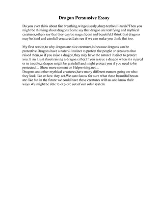 Dragon Persuasive Essay
Do you ever think about fire breathing,winged,scaly,sharp teethed lizards?Then you
might be thinking about dragons.Some say that dragon are terrifying and mythical
creatures,others say that they can be magnificent and beautiful.I think that dragons
may be kind and carefull creatures.Lets see if we can make you think that too.
My first reason,to why dragon are nice creatures,is because dragons can be
protective.Dragons have a naterul instinct to protect the people or creatures that
raised them,so if you raise a dragon,they may have the naturel instinct to protect
you.It isn t just about raising a dragon either.If you rescue a dragon when it s injured
or in trouble,a dragon might be gratefull and might protect you if you need to be
protected ... Show more content on Helpwriting.net ...
Dragons and other mythical creatures,have many different rumors going on what
they look like or how they act.We can t know for sure what these beautiful beasts
are like but in the future we could have these creatures with us and know their
ways.We might be able to explore out of our solar system
 