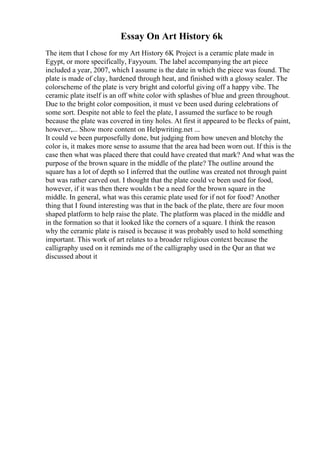 Essay On Art History 6k
The item that I chose for my Art History 6K Project is a ceramic plate made in
Egypt, or more specifically, Fayyoum. The label accompanying the art piece
included a year, 2007, which I assume is the date in which the piece was found. The
plate is made of clay, hardened through heat, and finished with a glossy sealer. The
colorscheme of the plate is very bright and colorful giving off a happy vibe. The
ceramic plate itself is an off white color with splashes of blue and green throughout.
Due to the bright color composition, it must ve been used during celebrations of
some sort. Despite not able to feel the plate, I assumed the surface to be rough
because the plate was covered in tiny holes. At first it appeared to be flecks of paint,
however,... Show more content on Helpwriting.net ...
It could ve been purposefully done, but judging from how uneven and blotchy the
color is, it makes more sense to assume that the area had been worn out. If this is the
case then what was placed there that could have created that mark? And what was the
purpose of the brown square in the middle of the plate? The outline around the
square has a lot of depth so I inferred that the outline was created not through paint
but was rather carved out. I thought that the plate could ve been used for food,
however, if it was then there wouldn t be a need for the brown square in the
middle. In general, what was this ceramic plate used for if not for food? Another
thing that I found interesting was that in the back of the plate, there are four moon
shaped platform to help raise the plate. The platform was placed in the middle and
in the formation so that it looked like the corners of a square. I think the reason
why the ceramic plate is raised is because it was probably used to hold something
important. This work of art relates to a broader religious context because the
calligraphy used on it reminds me of the calligraphy used in the Qur an that we
discussed about it
 