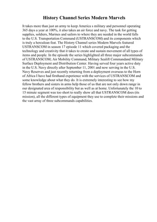 History Channel Series Modern Marvels
It takes more than just an army to keep America s military and personnel operating
365 days a year at 100%, it also takes an air force and navy. The task for getting
supplies, soldiers, Marines and sailors to where they are needed in the world falls
to the U.S. Transportation Command (USTRANSCOM) and its components which
is truly a herculean feat. The History Channel series Modern Marvels featured
USTRANSCOM in season 17 episode 11 which covered packaging and the
technology and creativity that it takes to create and sustain movement of all types of
items and people. In the episode the series highlighted all three major subcommands
of USTRANSCOM; Air Mobility Command, Military Sealift Commandand Military
Surface Deployment and Distribution Center. Having served four years active duty
in the U.S. Navy directly after September 11, 2001 and now serving in the U.S.
Navy Reserves and just recently returning from a deployment overseas to the Horn
of Africa I have had firsthand experience with the services of USTRANSCOM and
some knowledge about what they do. It is extremely interesting to see how my
fellow brothers and sisters in arms help those of us that are not only down range in
our designated area of responsibility but as well as at home. Unfortunately the 10 to
15 minute segment was too short to really show all that USTRANSCOM does (its
mission), all the different types of equipment they use to complete their missions and
the vast array of three subcommands capabilities.
 