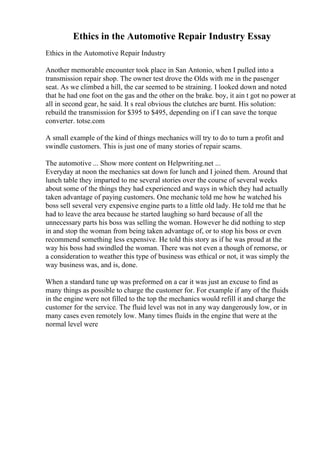 Ethics in the Automotive Repair Industry Essay
Ethics in the Automotive Repair Industry
Another memorable encounter took place in San Antonio, when I pulled into a
transmission repair shop. The owner test drove the Olds with me in the pasenger
seat. As we climbed a hill, the car seemed to be straining. I looked down and noted
that he had one foot on the gas and the other on the brake. boy, it ain t got no power at
all in second gear, he said. It s real obvious the clutches are burnt. His solution:
rebuild the transmission for $395 to $495, depending on if I can save the torque
converter. totse.com
A small example of the kind of things mechanics will try to do to turn a profit and
swindle customers. This is just one of many stories of repair scams.
The automotive ... Show more content on Helpwriting.net ...
Everyday at noon the mechanics sat down for lunch and I joined them. Around that
lunch table they imparted to me several stories over the course of several weeks
about some of the things they had experienced and ways in which they had actually
taken advantage of paying customers. One mechanic told me how he watched his
boss sell several very expensive engine parts to a little old lady. He told me that he
had to leave the area because he started laughing so hard because of all the
unnecessary parts his boss was selling the woman. However he did nothing to step
in and stop the woman from being taken advantage of, or to stop his boss or even
recommend something less expensive. He told this story as if he was proud at the
way his boss had swindled the woman. There was not even a though of remorse, or
a consideration to weather this type of business was ethical or not, it was simply the
way business was, and is, done.
When a standard tune up was preformed on a car it was just an excuse to find as
many things as possible to charge the customer for. For example if any of the fluids
in the engine were not filled to the top the mechanics would refill it and charge the
customer for the service. The fluid level was not in any way dangerously low, or in
many cases even remotely low. Many times fluids in the engine that were at the
normal level were
 