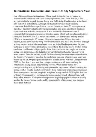 International Economics And Trade On My Sophomore Year
One of the most important decisions I have made is transferring my major to
International Economics and Trade in my sophomore year. From then on, I find
my potential to be a quick learner. In my new field study, I had to adapt to the brand
new subject in a short time. Although my foundation was weaker than my
classmates, I studied more profession courses than them, about 25 hours per week.
Besides, I paid more attention to business practice and spent an extra 18 hours on
extra curricular activities every week. It was under this circumstance that I
completed all the required courses within two years, which took my classmates three
years; the final GPA was 3.2, which ranked top 22% in the class, and my annual
GPA kept increasing to 3.7 in my... Show more content on Helpwriting.net ...
Second, I also learnt how to bring forward innovation and put it into practice. Through
inviting experts to teach farmers breed bees, we helped beekeepers adopt the new
technique to achieve mass production, successfully developing a new product honey
comb that could make a higher profit. Last, this experience also taught me how to
utilize core competence. As students who were for public benefit, we easily won
more support from the society, which facilitated many business cooperation chances
for farmers. Fortunately, based on the model and outcome of project, our team won
runner up out of 200 prestigious universities in the Enactus National Competition in
2015. At that time, I was sure that entrepreneurship was all about catching the
opportunity, taking action and pursuing success. What further honed my
entrepreneurship was my following entrepreneurial experience. After evaluating the
honey comb, I found a market opportunity: there were more targeted customers and
fewer competitors; besides, the profit margin of honey comb is 30% higher than that
of honey. Consequently, I co founded a honey product brand, Chasing Man, with
three other partners. We improved the product by giving up plastic that was widely
used as the pack of honey comb, and by pouring 60% of the money into bamboo
made pack that had
 