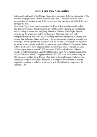 New York City Similarities
In the north and south of the United States, there are many differences in culture. The
weather, the population, and the economy are a few. They both have the same
language but are spoken in two different accents. You can always tell the difference
between the two.
New York City is in the northern part of the United States and is considered the
city that never sleeps. It is also known as The Big Apple . People are walking the
streets, eating at restaurants and going to bars at all hours of the night. Tourist
come to see the attractions and to go shopping. There are many ways of
transportation: train, bus, cab, car, or walking. Public transportation is twenty four
hours a day and seven days a week and is their main source of getting around town.
Housing is mostly apartments or condos that are for rent. Most people do not own
their own homes or own a vehicle, because they cannot afford it. The cost of living
in New York Cityis more expensive than most popular cities. The rent for a one
bedroom apartment is around 3,000 an month. Childcare is close to 2,000 an
month. In order to maintain a comfortable lifestyle most New Yorkers make close
to 7,000 dollars a month. The population is 8,537,673 as of 2016 and as many as
800 languages spoken there. People often keep to themselves and really have no
time to get to know each other, because it is a fast pace environment. It has the
largest foreign born population in the world and 61 million tourists go there for
vacation. The
 