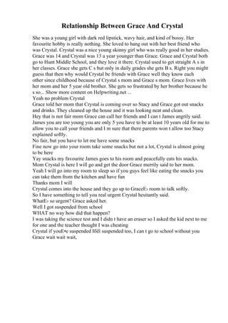 Relationship Between Grace And Crystal
She was a young girl with dark red lipstick, wavy hair, and kind of bossy. Her
favourite hobby is really nothing. She loved to hang out with her best friend who
was Crystal. Crystal was a nice young skinny girl who was really good in her studies.
Grace was 14 and Crystal was 13 a year younger than Grace. Grace and Crystal both
go to Hunt Middle School, and they love it there. Crystal used to get straight A s in
her classes. Grace she gets C s but only in daily grades she gets B s. Right you might
guess that then why would Crystal be friends with Grace well they know each
other since childhood because of Crystal s mom and Grace s mom. Grace lives with
her mom and her 5 year old brother. She gets so frustrated by her brother because he
s so... Show more content on Helpwriting.net ...
Yeah no problem Crystal
Grace told her mom that Crystal is coming over so Stacy and Grace got out snacks
and drinks. They cleaned up the house and it was looking neat and clean.
Hey that is not fair mom Grace can call her friends and I can t James angrily said.
James you are too young you are only 5 you have to be at least 10 years old for me to
allow you to call your friends and I m sure that there parents won t allow too Stacy
explained softly.
No fair, but you have to let me have some snacks
Fine now go into your room take some snacks but not a lot, Crystal is almost going
to be here
Yay snacks my favourite James goes to his room and peacefully eats his snacks.
Mom Crystal is here I will go and get the door Grace merrily said to her mom.
Yeah I will go into my room to sleep so if you guys feel like eating the snacks you
can take them from the kitchen and have fun
Thanks mom I will
Crystal comes into the house and they go up to GraceЕ› room to talk softly.
So I have something to tell you real urgent Crystal hesitantly said.
WhatЕ› so urgent? Grace asked her.
Well I got suspended from school
WHAT no way how did that happen?
I was taking the science test and I didn t have an eraser so I asked the kid next to me
for one and the teacher thought I was cheating
Crystal if youЕ•e suspended Iбёї suspended too, I can t go to school without you
Grace wait wait wait,
 