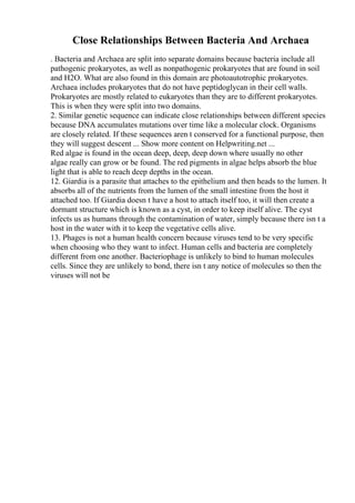 Close Relationships Between Bacteria And Archaea
. Bacteria and Archaea are split into separate domains because bacteria include all
pathogenic prokaryotes, as well as nonpathogenic prokaryotes that are found in soil
and H2O. What are also found in this domain are photoautotrophic prokaryotes.
Archaea includes prokaryotes that do not have peptidoglycan in their cell walls.
Prokaryotes are mostly related to eukaryotes than they are to different prokaryotes.
This is when they were split into two domains.
2. Similar genetic sequence can indicate close relationships between different species
because DNA accumulates mutations over time like a molecular clock. Organisms
are closely related. If these sequences aren t conserved for a functional purpose, then
they will suggest descent ... Show more content on Helpwriting.net ...
Red algae is found in the ocean deep, deep, deep down where usually no other
algae really can grow or be found. The red pigments in algae helps absorb the blue
light that is able to reach deep depths in the ocean.
12. Giardia is a parasite that attaches to the epithelium and then heads to the lumen. It
absorbs all of the nutrients from the lumen of the small intestine from the host it
attached too. If Giardia doesn t have a host to attach itself too, it will then create a
dormant structure which is known as a cyst, in order to keep itself alive. The cyst
infects us as humans through the contamination of water, simply because there isn t a
host in the water with it to keep the vegetative cells alive.
13. Phages is not a human health concern because viruses tend to be very specific
when choosing who they want to infect. Human cells and bacteria are completely
different from one another. Bacteriophage is unlikely to bind to human molecules
cells. Since they are unlikely to bond, there isn t any notice of molecules so then the
viruses will not be
 