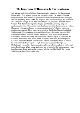 The Importance Of Humanism In The Renaissance
Art, science, and religion build the fundamentals for education. The Renaissance
burned with a fiery passion for new and innovative ideas. The people of Europe
strayed from the bleak Medieval ages full of depression and instead, they saw light
in a new beginning. In the 1400s.Not only was there a cultural change, but there was
also a religious change. When the Roman Empire fell, so did the Roman Catholic
Church. With the fast moving technological growth and decreasing religious
reinforcing, the idea of humanism symbolically represent the Renaissance as a whole.
Humanism is the cultural stress on human nature instead of religious matters or
anything supernatural. Three men who symbolized the ideals of humanism include
Michelangelo, Nicolaus Copernicus,and Martin Luther. Each man questioned his
worth and reconstructed himself in his own image, reflected the impacts of the
Renaissance through his works, and strived to accomplish a goal like no other. Art
is culture, and culture is art. In the center of where it all started, Michelangelo di
Lodovico Buonarroti Simoni revolutionized art with his life like statues as well as
his work on the Sistine Chapel. Though it was seen as a social downgrade,
Michelangelo pursued his dreams regardless of society. His more known works such
as the David statue reflect his perfectionism and how precise the human anatomy was
even back then. In the Vatican, he took on a job that engulfed his life for 4 years.
Michelangelo found himself obsessing
 