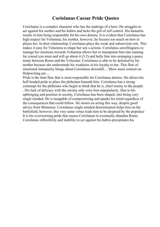 Coriolanus Caesar Pride Quotes
Coriolanus is a complex character who has the makings of a hero. He struggles to
act against his mother and his hubris and lacks the gift of self control. His hamartia
results in him being responsible for his own demise. It is evident that Coriolanus has
high respect for Volumnia, his mother, however, he focuses too much on how to
please her. In their relationship, Coriolanus plays the weak and subservient role. This
makes it easy for Volumnia to shape her son s actions. Coriolanus unwillingness to
manage his emotions towards Volumnia allows her to manipulate him into running
for consul you must and will go about it (3.2) and bully him into arranging a peace
treaty between Rome and the Volscians. Coriolanus is able to be defeated by his
mother because she understands his weakness in his loyalty to her. This flaw of
emotional immaturity brings about Coriolanus downfall.... Show more content on
Helpwriting.net ...
Pride is the fatal flaw that is most responsible for Coriolanus demise. He allows his
bull headed pride to place the plebeians beneath him. Coriolanus has a strong
contempt for the plebeians who begin to think that he is, chief enemy to the people
. His lack of delicacy with the society only wins him unpopularity. Due to his
upbringing and position in society, Coriolanus has been shaped, into being very
single minded. He is incapable of compromising and speaks his mind regardless of
the consequences that could follow. He insists on acting this way, despite good
advice from Menenius. Coriolanus single minded determination helps him on the
battlefield, however, this very same virtue leads him to be despised by the populace
It is his overweening pride that causes Coriolanus to eventually abandon Rome.
Coriolanus inflexibility and inability to act against his hubris precipitates his
 