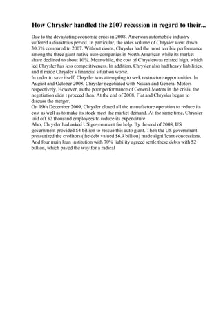 How Chrysler handled the 2007 recession in regard to their...
Due to the devastating economic crisis in 2008, American automobile industry
suffered a disastrous period. In particular, the sales volume of Chrysler went down
30.3% compared to 2007. Without doubt, Chrysler had the most terrible performance
among the three giant native auto companies in North American while its market
share declined to about 10%. Meanwhile, the cost of Chryslerwas related high, which
led Chrysler has less competitiveness. In addition, Chrysler also had heavy liabilities,
and it made Chrysler s financial situation worse.
In order to save itself, Chrysler was attempting to seek restructure opportunities. In
August and October 2008, Chrysler negotiated with Nissan and General Motors
respectively. However, as the poor performance of General Motors in the crisis, the
negotiation didn t proceed then. At the end of 2008, Fiat and Chrysler began to
discuss the merger.
On 19th December 2009, Chrysler closed all the manufacture operation to reduce its
cost as well as to make its stock meet the market demand. At the same time, Chrysler
laid off 32 thousand employees to reduce its expenditure.
Also, Chrysler had asked US government for help. By the end of 2008, US
government provided $4 billion to rescue this auto giant. Then the US government
pressurized the creditors (the debt valued $6.9 billion) made significant concessions.
And four main loan institution with 70% liability agreed settle these debts with $2
billion, which paved the way for a radical
 