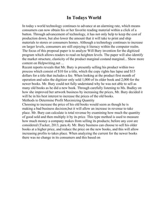 In Todays World
In today s world technology continues to advance at an alarming rate, which means
consumers can now obtain his or her favorite reading material within a click of a
button. Through advancement of technology, it has not only help to keep the cost of
production down, but also lower the amount that it will take to print and ship
materials to stores or consumers homes. Although a technology continues to increase
on larger levels, consumers are still enjoying it literacy within the computer realm.
The focus of this proposal paper is to analyze Will Bury invention for the digitized
program which allows readers to read on heighten levels. The paper will also identify
the market structure, elasticity of the product marginal costand marginal... Show more
content on Helpwriting.net ...
Recent reports reveals that Mr. Bury is presently selling his product within two
process which consist of $10 for a title, which the copy rights has lapse and $15
dollars for a title that includes a fee. When looking at the product first month of
operation and sales the digitizer only sold 1,000 of its older book and 2,000 for the
newer books. Mr. Bury could not fully understand why he was not able to sell as
many old books as he did a new book. Through carefully listening to Ms. Budley on
how she improved her artwork business by increasing the prices, Mr. Bury decided it
will be in his best interest to increase the prices of the old books.
Methods to Determine Profit Maximizing Quantity
Choosing to increase the price of his old books would seem as though he is
making a bad business decision,but it will allow an increase in revenue to take
place. Mr. Bury can calculate is total revenue by examining how much the quantity
of good sold and then multiply it by its price. This type method is used to measure
how much money a company makes from selling its products; before any cost are
considered (Tucker, 2013, para.4). Mr. Bury business can choose to sell his older
books at a higher price, and reduce the price on the new books, and this will allow
increasing profits to takes place. When analyzing the current for the newer books
there was no change in its consumers and this based on
 