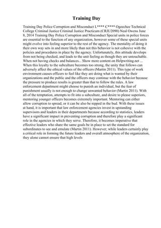 Training Day
Training Day Police Corruption and Misconduct L**** C**** Ogeechee Technical
College Criminal Justice Criminal Justice Practicum (CRJU2090) Neal Owens June
8, 2014 Training Day Police Corruption and Misconduct Special units in police forces
are essential to the function of any organization, however some of these special units
might evolve into feeling superior to the rest of the agency. The mentality of doing it
their own way sets in and more likely than not this behavior is not cohesive with the
policies and procedures in place by the agency. Unfortunately, this attitude develops
from not being checked, and leads to the unit feeling as though they are untouchable.
When not having checks and balances... Show more content on Helpwriting.net ...
When this loyalty to the subculture becomes too strong, the unity that follows can
adversely affect the ethical values of the officers (Martin 2011). This type of work
environment causes officers to feel like they are doing what is wanted by their
organizations and the public and the officers may continue with the behavior because
the pressure to produce results is greater than that to follow the rules. A law
enforcement department might choose to punish an individual, but the fear of
punishment usually is not enough to change unwanted behavior (Martin 2011). With
all of the temptation, attempts to fit into a subculture, and desire to please superiors,
mentoring younger officers becomes extremely important. Mentoring can either
allow corruption to spread, or it can be also be nipped in the bud. With these issues
at hand, it is important that law enforcement agencies invest in upstanding
supervisors and leaders in their departments because according to statistics, leaders
have a significant impact in preventing corruption and therefore play a significant
role in the agencies in which they serve. Therefore, it becomes imperative that
effective leaders who share the same goals be in place to set the standard for
subordinates to see and emulate (Martin 2011). However; while leaders certainly play
a critical role in forming the future leaders and overall atmosphere of the organization,
they alone cannot ensure that high levels
 