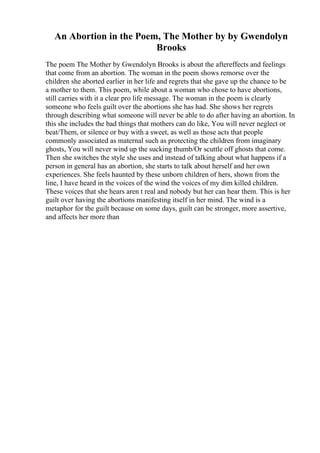 An Abortion in the Poem, The Mother by by Gwendolyn
Brooks
The poem The Mother by Gwendolyn Brooks is about the aftereffects and feelings
that come from an abortion. The woman in the poem shows remorse over the
children she aborted earlier in her life and regrets that she gave up the chance to be
a mother to them. This poem, while about a woman who chose to have abortions,
still carries with it a clear pro life message. The woman in the poem is clearly
someone who feels guilt over the abortions she has had. She shows her regrets
through describing what someone will never be able to do after having an abortion. In
this she includes the bad things that mothers can do like, You will never neglect or
beat/Them, or silence or buy with a sweet, as well as those acts that people
commonly associated as maternal such as protecting the children from imaginary
ghosts, You will never wind up the sucking thumb/Or scuttle off ghosts that come.
Then she switches the style she uses and instead of talking about what happens if a
person in general has an abortion, she starts to talk about herself and her own
experiences. She feels haunted by these unborn children of hers, shown from the
line, I have heard in the voices of the wind the voices of my dim killed children.
These voices that she hears aren t real and nobody but her can hear them. This is her
guilt over having the abortions manifesting itself in her mind. The wind is a
metaphor for the guilt because on some days, guilt can be stronger, more assertive,
and affects her more than
 