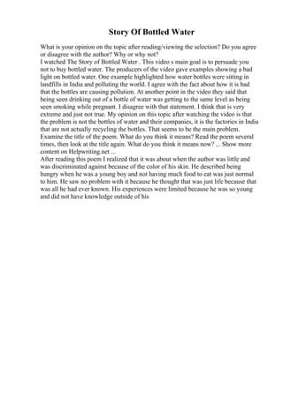 Story Of Bottled Water
What is your opinion on the topic after reading/viewing the selection? Do you agree
or disagree with the author? Why or why not?
I watched The Story of Bottled Water . This video s main goal is to persuade you
not to buy bottled water. The producers of the video gave examples showing a bad
light on bottled water. One example highlighted how water bottles were sitting in
landfills in India and polluting the world. I agree with the fact about how it is bad
that the bottles are causing pollution. At another point in the video they said that
being seen drinking out of a bottle of water was getting to the same level as being
seen smoking while pregnant. I disagree with that statement. I think that is very
extreme and just not true. My opinion on this topic after watching the video is that
the problem is not the bottles of water and their companies, it is the factories in India
that are not actually recycling the bottles. That seems to be the main problem.
Examine the title of the poem. What do you think it means? Read the poem several
times, then look at the title again. What do you think it means now? ... Show more
content on Helpwriting.net ...
After reading this poem I realized that it was about when the author was little and
was discriminated against because of the color of his skin. He described being
hungry when he was a young boy and not having much food to eat was just normal
to him. He saw no problem with it because he thought that was just life because that
was all he had ever known. His experiences were limited because he was so young
and did not have knowledge outside of his
 