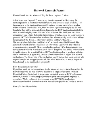 Harvoni Research Papers
Harvoni Medicine: An Advanced Way To Treat Hepatitis C Virus
A few years ago, Hepatitis C was a scary term for many of us. But, today the
medical problem is curable as there are various and advanced ways available. The
improvement in the treatment is especially notable because experts have worked
harder to obtain this success. Still, there are some significant changes are left and
hopefully they will be completed soon. Presently, the HCV treatments get rid of the
virus in merely slightly more than half of all sufferers. The medicines also have
unnecessary side effects that make it complicated or not possible for some patients to
get them. HCV medication online available, but it is not worthy to take them without
the concern of the doctor. ... Show more content on Helpwriting.net ...
The approved medicine is a combination of two medicines called Harvoni. The
combination holds antiviral medicines Sofosbuvir and Ledipasvir. The effective
combination takes around 8 24 weeks to heal the pain of HCV. Patients taking this
new combination work as much as lower risk of dangerous side effects related to the
typical treatment for hepatitis C virus. HCV medication online is available with this
useful combination. Regrettably, the cost of these medicines is higher than normal
medications. The higher cost of the medication simply means that some patients who
require it might not be appropriate for it, but it has been called as a most important
breakthrough in the treatment of hepatitis C.
How this combination works?
Hepatitis c medicine online cost is as similar as normal stores. As we know that, the
Harvoni medicine has two anti viral medicines to target the different levels of
Hepatitis C virus. Sofosbuvir is known as a nucleotide analogue HCV polymerase
inhibitor, it means it chunk the polymerase enzyme. This enzyme is required to
reproduce. While, Ledipasvir is recognized as an HCV NS5A duplication
multifaceted inhibitor that obstructs with an additional protein HCV uses to imitate.
How effective this medicine
 