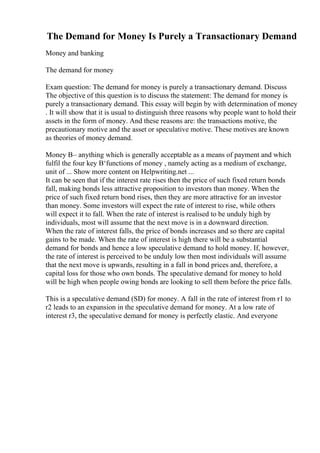 The Demand for Money Is Purely a Transactionary Demand
Money and banking
The demand for money
Exam question: The demand for money is purely a transactionary demand. Discuss
The objective of this question is to discuss the statement: The demand for money is
purely a transactionary demand. This essay will begin by with determination of money
. It will show that it is usual to distinguish three reasons why people want to hold their
assets in the form of money. And these reasons are: the transactions motive, the
precautionary motive and the asset or speculative motive. These motives are known
as theories of money demand.
Money В– anything which is generally acceptable as a means of payment and which
fulfil the four key В‘functions of money , namely acting as a medium of exchange,
unit of ... Show more content on Helpwriting.net ...
It can be seen that if the interest rate rises then the price of such fixed return bonds
fall, making bonds less attractive proposition to investors than money. When the
price of such fixed return bond rises, then they are more attractive for an investor
than money. Some investors will expect the rate of interest to rise, while others
will expect it to fall. When the rate of interest is realised to be unduly high by
individuals, most will assume that the next move is in a downward direction.
When the rate of interest falls, the price of bonds increases and so there are capital
gains to be made. When the rate of interest is high there will be a substantial
demand for bonds and hence a low speculative demand to hold money. If, however,
the rate of interest is perceived to be unduly low then most individuals will assume
that the next move is upwards, resulting in a fall in bond prices and, therefore, a
capital loss for those who own bonds. The speculative demand for money to hold
will be high when people owing bonds are looking to sell them before the price falls.
This is a speculative demand (SD) for money. A fall in the rate of interest from r1 to
r2 leads to an expansion in the speculative demand for money. At a low rate of
interest r3, the speculative demand for money is perfectly elastic. And everyone
 