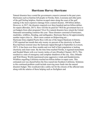 Hurricane Harvey Hurricane
Natural disasters have costed the government a massive amount in the past years.
Hurricanes such as Katrina left people in Florida, Haiti, Louisiana and other parts
of the gulf feeling helpless. Katrina ravaged states along the coast of the gulf
making it the most expensive damage from a natural disaster, 108 billion dollars.
However, in 2017, the disasters required over three hundred and ten billion dollars
for repairs (Bowden, 2017). How will this be paid for? Will the government have to
cut budgets from other programs? Over five natural disasters have struck the United
Statesand surrounding countries this year. These disasters consisted of hurricanes,
mudslides, wildfires, flooding, and earthquakes. Hurricane Harvey hit approximately
number major cities in... Show more content on Helpwriting.net ...
Hurricane Irma crippled Puerto Rico with one of the largest blackouts in history.
CNN reported last month that only twenty six percent of the electricity in Puerto
Rico had been restored since the hurricane ripped through in September (Levenson,
2017). It has been over three months and over half of their population is lacking
electricity and clean water. By the time Irma reached Florida, it regained momentum
and flooded Miami with over twenty inches of rain (Weather Channel, 2017). This
resulted in a state of emergency and complete shutdown of the city. Also, Orlando
and Walt Disney World experienced some aggressive winds and thunderstorms.
Wildfires engulfing California reached ten billion dollars in repair costs. This
estimated cost was shared before the fires roared into Southern California. Solutions
to this continued problem could include reserving more funds into the natural
disasters budget. This would provide a safety net for the citizens of the affected state
along with the salaries of those helping such as firefighters and
 