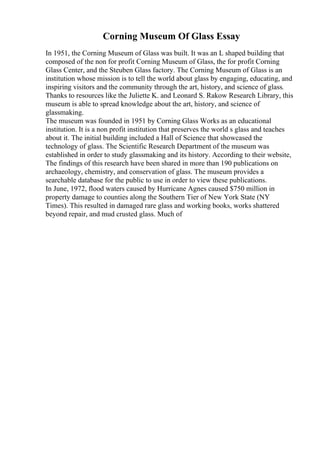 Corning Museum Of Glass Essay
In 1951, the Corning Museum of Glass was built. It was an L shaped building that
composed of the non for profit Corning Museum of Glass, the for profit Corning
Glass Center, and the Steuben Glass factory. The Corning Museum of Glass is an
institution whose mission is to tell the world about glass by engaging, educating, and
inspiring visitors and the community through the art, history, and science of glass.
Thanks to resources like the Juliette K. and Leonard S. Rakow Research Library, this
museum is able to spread knowledge about the art, history, and science of
glassmaking.
The museum was founded in 1951 by Corning Glass Works as an educational
institution. It is a non profit institution that preserves the world s glass and teaches
about it. The initial building included a Hall of Science that showcased the
technology of glass. The Scientific Research Department of the museum was
established in order to study glassmaking and its history. According to their website,
The findings of this research have been shared in more than 190 publications on
archaeology, chemistry, and conservation of glass. The museum provides a
searchable database for the public to use in order to view these publications.
In June, 1972, flood waters caused by Hurricane Agnes caused $750 million in
property damage to counties along the Southern Tier of New York State (NY
Times). This resulted in damaged rare glass and working books, works shattered
beyond repair, and mud crusted glass. Much of
 