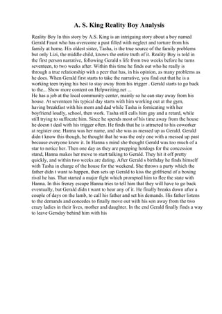 A. S. King Reality Boy Analysis
Reality Boy In this story by A.S. King is an intriguing story about a boy named
Gerald Faust who has overcome a past filled with neglect and torture from his
family at home. His oldest sister, Tasha, is the true source of the family problems
but only Lizi, the middle child, knows the entire truth of it. Reality Boy is told in
the first person narrative, following Gerald s life from two weeks before he turns
seventeen, to two weeks after. Within this time he finds out who he really is
through a true relationship with a peer that has, in his opinion, as many problems as
he does. When Gerald first starts to take the narrative, you find out that he is a
working teen trying his best to stay away from his trigger . Gerald starts to go back
to the... Show more content on Helpwriting.net ...
He has a job at the local community center, mainly so he can stay away from his
house. At seventeen his typical day starts with him working out at the gym,
having breakfast with his mom and dad while Tasha is fornicating with her
boyfriend loudly, school, then work. Tasha still calls him gay and a retard, while
still trying to suffocate him. Since he spends most of his time away from the house
he doesn t deal with his trigger often. He finds that he is attracted to his coworker
at register one. Hanna was her name, and she was as messed up as Gerald. Gerald
didn t know this though, he thought that he was the only one with a messed up past
because everyone knew it. In Hanna s mind she thought Gerald was too much of a
star to notice her. Then one day as they are prepping hotdogs for the concession
stand, Hanna makes her move to start talking to Gerald. They hit it off pretty
quickly, and within two weeks are dating. After Gerald s birthday he finds himself
with Tasha in charge of the house for the weekend. She throws a party which the
father didn t want to happen, then sets up Gerald to kiss the girlfriend of a boxing
rival he has. That started a major fight which prompted him to flee the state with
Hanna. In this frenzy escape Hanna tries to tell him that they will have to go back
eventually, but Gerald didn t want to hear any of it. He finally breaks down after a
couple of days on the lamb, to call his father and set his demands. His father listens
to the demands and concedes to finally move out with his son away from the two
crazy ladies in their lives, mother and daughter. In the end Gerald finally finds a way
to leave Gersday behind him with his
 