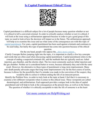 Is Capital Punishment Ethical? Essay
Capital punishment is a difficult subject for a lot of people because many question whether or not
it is ethical to kill a convicted criminal. In order to critically analyze whether or not it is ethical, I
will look at the issue using a utilitarianism approach because in order to get a good grasp of this
topic we need to look at how the decision will impact us in the future. The utilitarianism approach
will help us to examine this issue and see what some of the consequences are with this topic of
capital punishment. For years, capital punishment has been used against criminals and continues to
be used today, but lately this type of punishment has come into question because of the ethical
question.
On the one hand, people who oppose the...show more content...
Clarify Concepts Before jumping right into the topic, it is important to clarify a few key concepts
and words that are often used when discussing capital punishment. Capital punishment refers to the
concept of ending a suspected criminals life, and the methods that are typically used are: lethal
injection, gas chamber, and the electric chair. The two most commonly used are lethal injection and
the gas chamber. Neither act is considered better or worse, because ultimately they end with the same
result. However, the alternative to these types of punishment is long–term imprisonment. Many
anti–death penalty advocates argue that long–term imprisonment is by far the best course of action,
because it allows for the possibility that if a mistake was made in the conviction of the suspect, they
would be able to correct it without ending the life of an innocent person.
Identify the Problem Now, in order to truly look at the topic at hand, I feel that it is necessary to
examine a few different viewpoints when it comes to this ethical issue. These viewpoints are called
deontological, and utilitarianism. Each approach provides a unique look in the idea of capital
punishment and will help to look at the consequences at the present time, as well as in the future.
The question of whether it is ethically acceptable to take the life of someone is at the heart
Get more content on HelpWriting.net
 