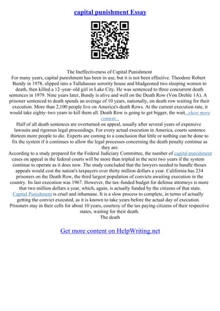 capital punishment Essay
The Ineffectiveness of Capital Punishment
For many years, capital punishment has been in use, but it is not been effective. Theodore Robert
Bundy in 1978, slipped into a Tallahassee sorority house and bludgeoned two sleeping women to
death, then killed a 12–year–old girl in Lake City. He was sentenced to three concurrent death
sentences in 1979. Nine years later, Bundy is alive and well on the Death Row (Von Drehle 1A). A
prisoner sentenced to death spends an average of 10 years, nationally, on death row waiting for their
execution. More than 2,100 people live on America's death Rows. At the current execution rate, it
would take eighty–two years to kill them all. Death Row is going to get bigger, the wait...show more
content...
Half of all death sentences are overturned on appeal, usually after several years of expensive
lawsuits and rigorous legal proceedings. For every actual execution in America, courts sentence
thirteen more people to die. Experts are coming to a conclusion that little or nothing can be done to
fix the system if it continues to allow the legal processes concerning the death penalty continue as
they are.
According to a study prepared for the Federal Judiciary Committee, the number of capital punishment
cases on appeal in the federal courts will be more than tripled in the next two years if the system
continue to operate as it does now. The study concluded that the lawyers needed to handle theses
appeals would cost the nation's taxpayers over thirty million dollars a year. California has 234
prisoners on the Death Row, the third largest population of convicts awaiting execution in the
country. Its last execution was 1967. However, the tax–funded budget for defense attorneys is more
that two million dollars a year, which, again, is actually funded by the citizens of that state.
Capital Punishment is cruel and inhumane. It is a slow process to complete, in terms of actually
getting the convict executed, as it is known to take years before the actual day of execution.
Prisoners stay in their cells for about 10 years, courtesy of the tax paying citizens of their respective
states, waiting for their death.
The death
Get more content on HelpWriting.net
 