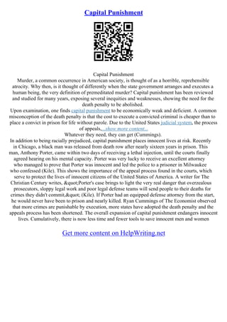 Capital Punishment
Capital Punishment
Murder, a common occurrence in American society, is thought of as a horrible, reprehensible
atrocity. Why then, is it thought of differently when the state government arranges and executes a
human being, the very definition of premeditated murder? Capital punishment has been reviewed
and studied for many years, exposing several inequities and weaknesses, showing the need for the
death penalty to be abolished.
Upon examination, one finds capital punishment to be economically weak and deficient. A common
misconception of the death penalty is that the cost to execute a convicted criminal is cheaper than to
place a convict in prison for life without parole. Due to the United States judicial system, the process
of appeals,...show more content...
Whatever they need, they can get (Cummings).
In addition to being racially prejudiced, capital punishment places innocent lives at risk. Recently
in Chicago, a black man was released from death row after nearly sixteen years in prison. This
man, Anthony Porter, came within two days of receiving a lethal injection, until the courts finally
agreed hearing on his mental capacity. Porter was very lucky to receive an excellent attorney
who managed to prove that Porter was innocent and led the police to a prisoner in Milwaukee
who confessed (Kile). This shows the importance of the appeal process found in the courts, which
serve to protect the lives of innocent citizens of the United States of America. A writer for The
Christian Century writes, "Porter's case brings to light the very real danger that overzealous
prosecutors, sloppy legal work and poor legal defense teams will send people to their deaths for
crimes they didn't commit," (Kile). If Porter had an equipped defense attorney from the start,
he would never have been to prison and nearly killed. Ryan Cummings of The Economist observed
that more crimes are punishable by execution, more states have adopted the death penalty and the
appeals process has been shortened. The overall expansion of capital punishment endangers innocent
lives. Cumulatively, there is now less time and fewer tools to save innocent men and women
Get more content on HelpWriting.net
 
