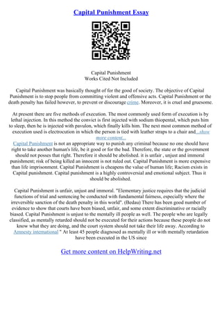 Capital Punishment Essay
Capital Punishment
Works Cited Not Included
Capital Punishment was basically thought of for the good of society. The objective of Capital
Punishment is to stop people from committing violent and offensive acts. Capital Punishment or the
death penalty has failed however, to prevent or discourage crime. Moreover, it is cruel and gruesome.
At present there are five methods of execution. The most commonly used form of execution is by
lethal injection. In this method the convict is first injected with sodium thiopental, which puts him
to sleep, then he is injected with pavulon, which finally kills him. The next most common method of
execution used is electrocution in which the person is tied with leather straps to a chair and...show
more content...
Capital Punishment is not an appropriate way to punish any criminal because no one should have
right to take another human's life, be it good or for the bad. Therefore, the state or the government
should not posses that right. Therefore it should be abolished. it is unfair , unjust and immoral
punishment; risk of being killed an innocent is not ruled out. Capital Punishment is more expensive
than life imprisonment. Capital Punishment is cheapens the value of human life; Racism exists in
Capital punishment. Capital punishment is a highly controversial and emotional subject. Thus it
should be abolished.
Capital Punishment is unfair, unjust and immoral. "Elementary justice requires that the judicial
functions of trial and sentencing be conducted with fundamental fairness, especially where the
irreversible sanction of the death penalty in this world". (Bedau) There has been good number of
evidence to show that courts have been biased, unfair, and some extent discriminative or racially
biased. Capital Punishment is unjust to the mentally ill people as well. The people who are legally
classified, as mentally retarded should not be executed for their actions because these people do not
know what they are doing, and the court system should not take their life away. According to
Amnesty international " At least 45 people diagnosed as mentally ill or with mentally retardation
have been executed in the US since
Get more content on HelpWriting.net
 