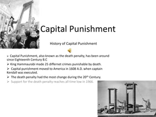 Capital Punishment
                             History of Capital Punishment


  Capital Punishment, also known as the death penalty, has been around
since Eighteenth Century B.C
 King Hammaurabi made 25 differnet crimes punishable by death.
 Capital punishment moved to America in 1608 A.D. when captain
Kendall was executed.
 The death penalty had the most change during the 20th Century.
 Support for the death penalty reaches all time low in 1966.
 