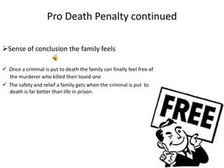 Pro Death Penalty continued

Sense of conclusion the family feels

 Once a criminal is put to death the family can finally feel free of
  the murderer who killed their loved one
 The safety and relief a family gets when the criminal is put to
  death is far better than life in prison.
 
