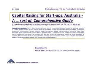Enabling New Models of Competition
Q2 2019
Capital Raising for Start-ups: Australia -
A … sort of, Comprehensive Guide
(based on workshop presentations; not securities or financial advice)
Presentation By:
Dan Da Silva B Bus (Acct) FCIS CFTP (Snr) CPA (Tres.) F Fin MAICD
Creative Commons / Fair Use Permitted with Attribution
Caveat & Important Notice: This is a general presentation, meant solely for discussion and information purposes for early stage businesses
in Australia. It is not securities advice or financial advice. This presentation has been prepared without having regarded to, or taking into
account, any particular party’s needs or objectives, stage of development, financial situation, corporate structure or capital stack.
Reasonable efforts have been made to ensure that the information herein is current and accurate, and has been obtained from reliable
sources. However, this presentation is not necessarily fully up-to-date, complete or an appropriate guide for all parties. Accordingly, no
recipients of the presentation should rely on any information, comments or recommendations (whether express or implied) contained in this
document without obtaining specific advice from their specialist, professional advisers.
 