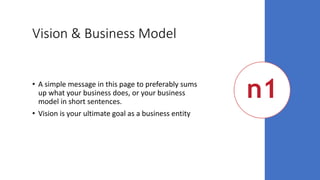 Vision & Business Model
• A simple message in this page to preferably sums
up what your business does, or your business
model in short sentences.
• Vision is your ultimate goal as a business entity
 