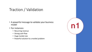 Traction / Validation
• A powerful message to validate your business
model
• For instances:
• Recurring revenue
• Strong cash flow
• Huge market size
• Powerful solution to a market problem
 