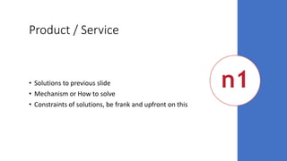 Product / Service
• Solutions to previous slide
• Mechanism or How to solve
• Constraints of solutions, be frank and upfront on this
 
