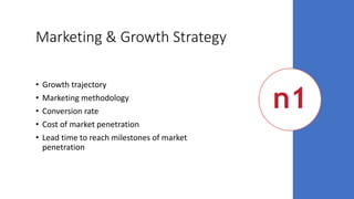 Marketing & Growth Strategy
• Growth trajectory
• Marketing methodology
• Conversion rate
• Cost of market penetration
• Lead time to reach milestones of market
penetration
 