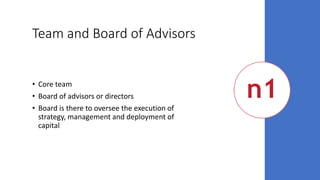 Team and Board of Advisors
• Core team
• Board of advisors or directors
• Board is there to oversee the execution of
strategy, management and deployment of
capital
 