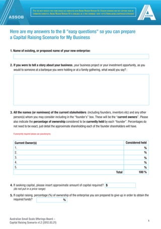 Australian Small Scale Offerings Board –
Capital Raising Scenario v1.2 (2012.03.21)
1
Here are my answers to the 8 "easy questions" so you can prepare
a Capital Raising Scenario for My Business
1. Name of existing, or proposed name of your new enterprise:
2. If you were to tell a story about your business, your business project or your investment opportunity, as you
would to someone at a barbeque you were holding or at a family gathering, what would you say? :
3. All the names (or nominees) of the current stakeholders (including founders, inventors etc) and any other
person(s) whom you may consider including in the “founder’s” box. These will be the “current owners”. Please
also indicate the percentage of ownership considered to be currently held by each “founder”. Percentages do
not need to be exact, just detail the approximate shareholding each of the founder shareholders will have.
If anonymity required please use pseudonyms.
Current Owner(s)
Total
Considered held
%
%
%
%
%
100 %
1.
2.
3.
4.
5.
FOR THE BEST RESULTS THIS FORM SHOULD BE COMPLETED WITH ADOBE READER VERSION 10. EARLIER VERSIONS MAY NOT CAPTURE YOUR IN-
FORMATION CORRECTLY. ADOBE READER VERSION 10 IS AVAILABLE AS A FREE DOWNL
OAD HERE -HTTP://WWW.ADOBE.COM/PRODUCTS/READER/
4. If seeking capital, please insert approximate amount of capital required?
(do not put in a price range)
$
5. If capital raising, percentage (%) of ownership of the enterprise you are prepared to give up in order to obtain the
required funds? %
 