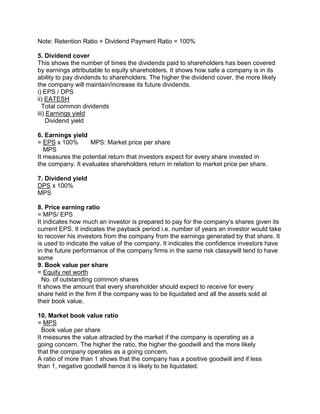 Note: Retention Ratio + Dividend Payment Ratio = 100%
5. Dividend cover
This shows the number of times the dividends paid to shareholders has been covered
by earnings attributable to equity shareholders. It shows how safe a company is in its
ability to pay dividends to shareholders. The higher the dividend cover, the more likely
the company will maintain/increase its future dividends.
i) EPS / DPS
ii) EATESH
Total common dividends
iii) Earnings yield
Dividend yield
6. Earnings yield
= EPS x 100% MPS: Market price per share
MPS
It measures the potential return that investors expect for every share invested in
the company. It evaluates shareholders return in relation to market price per share.
7. Dividend yield
DPS x 100%
MPS
8. Price earning ratio
= MPS/ EPS
It indicates how much an investor is prepared to pay for the company’s shares given its
current EPS. It indicates the payback period i.e. number of years an investor would take
to recover his investors from the company from the earnings generated by that share. It
is used to indicate the value of the company. It indicates the confidence investors have
in the future performance of the company firms in the same risk classywill tend to have
some
9. Book value per share
= Equity net worth
No. of outstanding common shares
It shows the amount that every shareholder should expect to receive for every
share held in the firm if the company was to be liquidated and all the assets sold at
their book value.
10. Market book value ratio
= MPS
Book value per share
It measures the value attracted by the market if the company is operating as a
going concern. The higher the ratio, the higher the goodwill and the more likely
that the company operates as a going concern.
A ratio of more than 1 shows that the company has a positive goodwill and if less
than 1, negative goodwill hence it is likely to be liquidated.
 