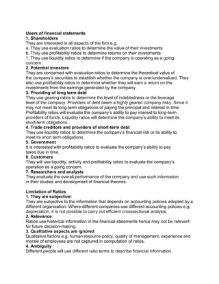 Users of financial statements
1. Shareholders
They are interested in all aspects of the firm e.g.
a. They use evaluation ratios to determine the value of their investments
b. They use profitability ratios to determine returns on their investments
1. They use liquidity ratios to determine if the company is operating as a going
concern
2. Potential investors
They are concerned with evaluation ratios to determine the theoretical value of
the company’s securities to establish whether the company is over/undervalued. They
also use profitability ratios to determine whether they will earn a return on the
investments from the earnings generated by the company.
3. Providing of long term debt
They use gearing ratios to determine the level of indebtedness or the leverage
level of the company. Providers of debt deem a highly geared company risky. Since it
may not meet its long-term obligations of paying the principal and interest in time.
Profitability ratios will evaluate the company’s ability to pay interest to long-term
providers of funds. Liquidity ratios will determine the company’s ability to meet its
short-term obligations.
4. Trade creditors and providers of short-term debt
They use liquidity ratios to determine the company’s financial risk or its ability to
meet its short term obligations.
5. Government
It is interested with profitability ratios to evaluate the company’s ability to pay
taxes due in time.
6. Customers
They will use liquidity, activity and profitability ratios to evaluate the company’s
operation as a going concern.
7. Researchers and analysts
They evaluate the overall performance of the company and use such information
in their studies and development of financial theories.
Limitation of Ratios
1. They are subjective:
They are subjective to the information that depends on accounting policies adopted by a
different organization. Where different companies use different accounting policies e.g.
depreciation, it is not possible to carry out efficient crosssectional analysis.
2. Relevance:
Ratios use historical information in the financial statements hence may not be relevant
for future decision-making.
3. Qualitative aspects are ignored
Qualitative factors e.g. human resource policy, quality of management, experience and
morale of employees are not captured in computation of ratios.
4. Ambiguity
Different people will use different ratio terms to describe financial information
 