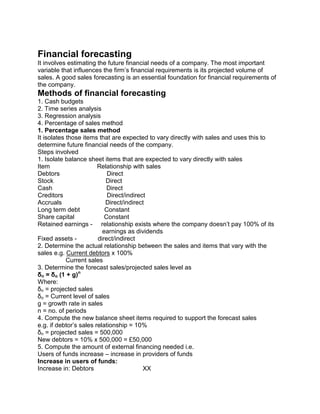 Financial forecasting
It involves estimating the future financial needs of a company. The most important
variable that influences the firm’s financial requirements is its projected volume of
sales. A good sales forecasting is an essential foundation for financial requirements of
the company.
Methods of financial forecasting
1. Cash budgets
2. Time series analysis
3. Regression analysis
4. Percentage of sales method
1. Percentage sales method
It isolates those items that are expected to vary directly with sales and uses this to
determine future financial needs of the company.
Steps involved
1. Isolate balance sheet items that are expected to vary directly with sales
Item Relationship with sales
Debtors Direct
Stock Direct
Cash Direct
Creditors Direct/indirect
Accruals Direct/indirect
Long term debt Constant
Share capital Constant
Retained earnings - relationship exists where the company doesn’t pay 100% of its
earnings as dividends
Fixed assets - direct/indirect
2. Determine the actual relationship between the sales and items that vary with the
sales e.g. Current debtors x 100%
Current sales
3. Determine the forecast sales/projected sales level as
δn = δo (1 + g)n
Where:
δn = projected sales
δo = Current level of sales
g = growth rate in sales
n = no. of periods
4. Compute the new balance sheet items required to support the forecast sales
e.g. if debtor’s sales relationship = 10%
δn = projected sales = 500,000
New debtors = 10% x 500,000 = £50,000
5. Compute the amount of external financing needed i.e.
Users of funds increase – increase in providers of funds
Increase in users of funds:
Increase in: Debtors XX
 