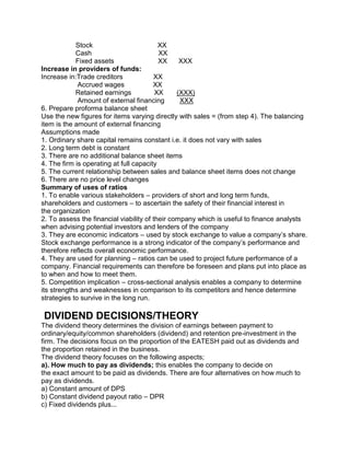 Stock XX
Cash XX
Fixed assets XX XXX
Increase in providers of funds:
Increase in:Trade creditors XX
Accrued wages XX
Retained earnings XX (XXX)
Amount of external financing XXX
6. Prepare proforma balance sheet
Use the new figures for items varying directly with sales = (from step 4). The balancing
item is the amount of external financing
Assumptions made
1. Ordinary share capital remains constant i.e. it does not vary with sales
2. Long term debt is constant
3. There are no additional balance sheet items
4. The firm is operating at full capacity
5. The current relationship between sales and balance sheet items does not change
6. There are no price level changes
Summary of uses of ratios
1. To enable various stakeholders – providers of short and long term funds,
shareholders and customers – to ascertain the safety of their financial interest in
the organization
2. To assess the financial viability of their company which is useful to finance analysts
when advising potential investors and lenders of the company
3. They are economic indicators – used by stock exchange to value a company’s share.
Stock exchange performance is a strong indicator of the company’s performance and
therefore reflects overall economic performance.
4. They are used for planning – ratios can be used to project future performance of a
company. Financial requirements can therefore be foreseen and plans put into place as
to when and how to meet them.
5. Competition implication – cross-sectional analysis enables a company to determine
its strengths and weaknesses in comparison to its competitors and hence determine
strategies to survive in the long run.
DIVIDEND DECISIONS/THEORY
The dividend theory determines the division of earnings between payment to
ordinary/equity/common shareholders (dividend) and retention pre-investment in the
firm. The decisions focus on the proportion of the EATESH paid out as dividends and
the proportion retained in the business.
The dividend theory focuses on the following aspects;
a). How much to pay as dividends; this enables the company to decide on
the exact amount to be paid as dividends. There are four alternatives on how much to
pay as dividends.
a) Constant amount of DPS
b) Constant dividend payout ratio – DPR
c) Fixed dividends plus...
 