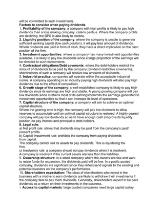 will be committed to such investments.
Factors to consider when paying dividends
1. Profitability of the company: a company with high profits is likely to pay high
dividends than a loss making company, ceteris paribus. Where the company profits
are declining, the DPS is also likely to decline.
2. Liquidity position of the company: where the company is unable to generate
sufficient working capital (low cash position), it will pay less amount of dividends.
Where dividends are paid in form of cash, they have a direct implication on the cash
position of the firm.
3. Investment opportunities: where a company has many investment opportunities
available, it is likely to pay low dividends since a large proportion of the earnings will
be directed to such investments.
4. Contractual obligations/Debt covenants: where the debt-holders restrict the
amount of dividends to be paid by the company (dividend restrictive covenants),
shareholders of such a company will receive low amounts of dividends.
5. Industrial practice: companies will operate within the acceptable industrial
norms. A company operating in an industry paying high dividends will also pay high
dividends due to the effect of competition.
6. Growth stage of the company: a well-established company is likely to pay high
dividends since its earnings are high and stable. A young growing company will pay
low dividends since it retains most of its earnings/commits the earnings generated to
investment opportunities so that it can increase its level of operations.
7. Capital structure of the company: a company will aim to achieve an optimal
capital structure.
Where the gearing level is high, the company will pay low dividends to allow
reserves to accumulate until an optimal capital structure is restored. A highly geared
company will pay low dividends so as to have enough cash (improve its liquidity
position) to pay interest and principal to debt-holders.
8. Legal rule:
a) Net profit rule: states that dividends may be paid from the company’s past/
present profits.
b) Capital impairment rule: prohibits the company from paying dividends
from capital.
The company cannot sell its assets to pay dividends. This is liquidating the
firm.
c) Insolvency rule: a company should not pay dividends when it is insolvent.
A company is insolvent if the current assets are less than the liabilities.
9. Ownership structure: in a small company where the owners are few and want
to retain funds for expansion, the dividends paid will be low. In a public quoted
company, dividends are significant since they reflect/send signals to the existing and
potential investors on the company’s performance.
10. Shareholders expectation: The class of shareholders who invest in the
business with a motive to earn dividends are likely to withdraw their investments if
the company fails to pay them dividends. Generally, shareholders expect to be paid
dividends as a return on their investments in the business.
1. Access to capital markets: large quoted companies need large capital outlay
 