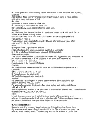 a company be more affordable by low-income investors and increase their liquidity.
Example
ABC Ltd has 1000 ordinary shares of Sh 20 par value. It plans to have a stock
split using stock split factor of 1:4
Required:
I) Number of shares after the stock split
II) Par value per share after the stock split
III) Total ordinary share capital after the stock split.
Solution
No. of shares after the stock split = No. of shares before stock split x split factor
= 1000 x 4 = 4,000 ordinary shares
Par value after the stock split = Par value before the stock split/split factor
= Sh 20/ Sh 4 = Sh. 5
Total ordinary share capital affect split = Shares after split x par value after
split. = 4000 x 5= Sh 20,000
Note
i) Original Share Capital is not affected
ii) No. of outstanding shares increases by effect of split factor
iii) If the level of earnings remains constant, EPS is diluted.
Reversed stock split
This occurs when the firm consolidates its shares into bigger units and increases the
par value of the shares. It is the opposite of the stock split it results in:
i) An increase in the par value
ii) A decrease in the number of shares
Example
If a company has 20,000 shares par value Sh 20 and the stock split factor is 2.
Compute:
I) No. of shares after the stock split
II) Par value after the stock split
III) Total share capital after stock split.
Solution
No. of shares = Existing no. of shares before reverse stock split/stock split
factor = 20,000/2 = 10,000 shares
Par value after reverse stock split = Par value before split x stock split factor
= 20 x 2 = Sh. 40
Share capital after reverse stock split = No. of shares after reverse split x par value after
reverse split = 10,000 x 40= Sh. 400,000
Note:
In both the reverse and stock split, the share capital of the company is not
affected; it remains constant before and after the split. But the number of shares and
par value of the shares changes according to the stock split factor.
d). Stock repurchase
It occurs when the company buys back some of its outstanding shares from
the shareholders instead of paying cash dividends. The shares repurchased are
referred to as treasury stock. The company refunds the amount of capital that
 
