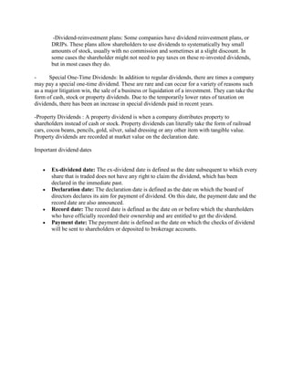 -Dividend-reinvestment plans: Some companies have dividend reinvestment plans, or
DRIPs. These plans allow shareholders to use dividends to systematically buy small
amounts of stock, usually with no commission and sometimes at a slight discount. In
some cases the shareholder might not need to pay taxes on these re-invested dividends,
but in most cases they do.
- Special One-Time Dividends: In addition to regular dividends, there are times a company
may pay a special one-time dividend. These are rare and can occur for a variety of reasons such
as a major litigation win, the sale of a business or liquidation of a investment. They can take the
form of cash, stock or property dividends. Due to the temporarily lower rates of taxation on
dividends, there has been an increase in special dividends paid in recent years.
-Property Dividends : A property dividend is when a company distributes property to
shareholders instead of cash or stock. Property dividends can literally take the form of railroad
cars, cocoa beans, pencils, gold, silver, salad dressing or any other item with tangible value.
Property dividends are recorded at market value on the declaration date.
Important dividend dates
Ex-dividend date: The ex-dividend date is defined as the date subsequent to which every
share that is traded does not have any right to claim the dividend, which has been
declared in the immediate past.
Declaration date: The declaration date is defined as the date on which the board of
directors declares its aim for payment of dividend. On this date, the payment date and the
record date are also announced.
Record date: The record date is defined as the date on or before which the shareholders
who have officially recorded their ownership and are entitled to get the dividend.
Payment date: The payment date is defined as the date on which the checks of dividend
will be sent to shareholders or deposited to brokerage accounts.
 