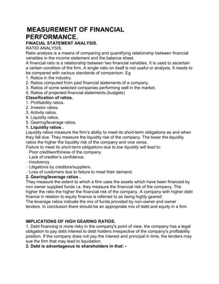 MEASUREMENT OF FINANCIAL
PERFORMANCE.
FINACIAL STATEMENT ANALYSIS.
RATIO ANALYSIS.
Ratio analysis is a means of comparing and quantifying relationship between financial
variables in the income statement and the balance sheet.
A financial ratio is a relationship between two financial variables. It is used to ascertain
a certain condition of the firm. A single ratio on itself is not useful or analysis. It needs to
be compared with various standards of comparison. Eg
1. Ratios in the industry.
2. Ratios computed from past financial statements of a company.
3. Ratios of some selected companies performing well in the market.
4. Ratios of projected financial statements.(budgets)
Classification of ratios.
1. Profitability ratios.
2. Investor ratios.
3. Activity ratios.
4. Liquidity ratios.
5. Gearing/leverage ratios.
1. Liquidity ratios .
Liquidity ratios measure the firm’s ability to meet its short-term obligations as and when
they fall due. They measure the liquidity risk of the company. The lower the liquidity
ratios the higher the liquidity risk of the company and vice versa.
Failure to meet its short-term obligations due to low liquidity will lead to:
Poor creditworthiness of the company.
Lack of creditor’s confidence.
Insolvency.
Litigations by creditors/suppliers.
Loss of customers due to failure to meet their demand.
2. Gearing/leverage ratios .
They measure the extent to which a firm uses the assets which have been financed by
non owner supplied funds i.e. they measure the financial risk of the company. The
higher the ratio the higher the financial risk of the company. A company with higher debt
finance in relation to equity finance is referred to as being highly geared.
The leverage ratios indicate the mix of funds provided by non-owner and owner
lenders. In conclusion there should be an appropriate mix of debt and equity in a firm.
IMPLICATIONS OF HIGH GEARING RATIOS.
1. Debt financing is more risky in the company's point of view. the company has a legal
obligation to pay debt interest to debt holders irrespective of the company's profitability
position. If the company does not pay the interest and principal in time, the lenders may
sue the firm that may lead to liquidation.
2. Debt is advantageous to shareholders in that: -
 